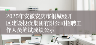 2025年安徽安庆市桐城经开区建设投资集团有限公司招聘工作人员笔试成绩公示