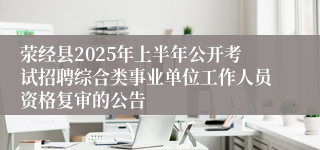 荥经县2025年上半年公开考试招聘综合类事业单位工作人员资格复审的公告