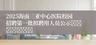 2025海南三亚中心医院校园招聘第一批拟聘用人员公示							