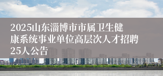 2025山东淄博市市属卫生健康系统事业单位高层次人才招聘25人公告