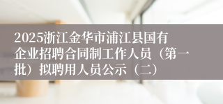 2025浙江金华市浦江县国有企业招聘合同制工作人员（第一批）拟聘用人员公示（二）