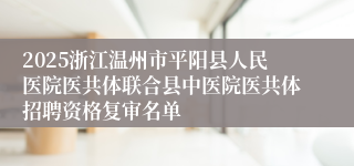 2025浙江温州市平阳县人民医院医共体联合县中医院医共体招聘资格复审名单