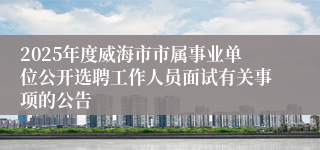 2025年度威海市市属事业单位公开选聘工作人员面试有关事项的公告