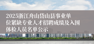 2025浙江舟山岱山县事业单位紧缺专业人才招聘成绩及入围体检人员名单公示