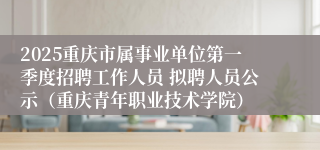 2025重庆市属事业单位第一季度招聘工作人员 拟聘人员公示（重庆青年职业技术学院）