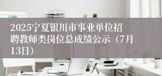 2025宁夏银川市事业单位招聘教师类岗位总成绩公示（7月13日）