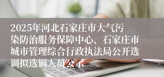 2025年河北石家庄市大气污染防治服务保障中心、石家庄市城市管理综合行政执法局公开选调拟选调人员公示