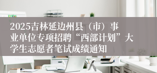 2025吉林延边州县（市）事业单位专项招聘“西部计划”大学生志愿者笔试成绩通知