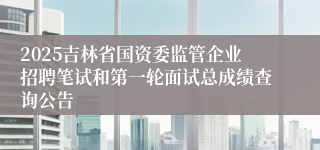 2025吉林省国资委监管企业招聘笔试和第一轮面试总成绩查询公告