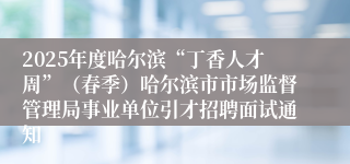 2025年度哈尔滨“丁香人才周”（春季）哈尔滨市市场监督管理局事业单位引才招聘面试通知