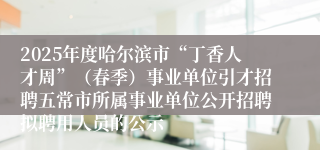 2025年度哈尔滨市“丁香人才周”（春季）事业单位引才招聘五常市所属事业单位公开招聘拟聘用人员的公示