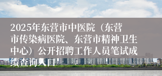 2025年东营市中医院（东营市传染病医院、东营市精神卫生中心）公开招聘工作人员笔试成绩查询入口