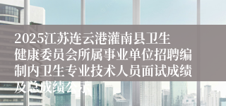2025江苏连云港灌南县卫生健康委员会所属事业单位招聘编制内卫生专业技术人员面试成绩及总成绩公示