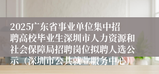 2025广东省事业单位集中招聘高校毕业生深圳市人力资源和社会保障局招聘岗位拟聘人选公示（深圳市公共就业服务中心）