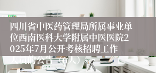四川省中医药管理局所属事业单位西南医科大学附属中医医院2025年7月公开考核招聘工作人员的公告（6人）