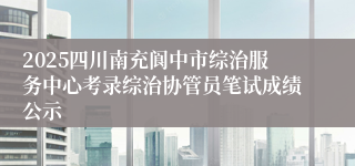 2025四川南充阆中市综治服务中心考录综治协管员笔试成绩公示