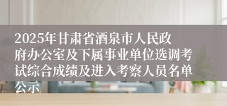 2025年甘肃省酒泉市人民政府办公室及下属事业单位选调考试综合成绩及进入考察人员名单公示