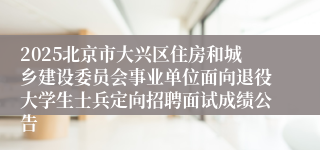 2025北京市大兴区住房和城乡建设委员会事业单位面向退役大学生士兵定向招聘面试成绩公告
