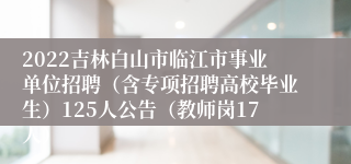 2022吉林白山市临江市事业单位招聘（含专项招聘高校毕业生）125人公告（教师岗17人）