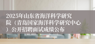 2025年山东省海洋科学研究院（青岛国家海洋科学研究中心）公开招聘面试成绩公布