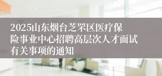 2025山东烟台芝罘区医疗保险事业中心招聘高层次人才面试有关事项的通知