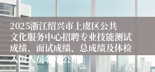 2025浙江绍兴市上虞区公共文化服务中心招聘专业技能测试成绩、面试成绩、总成绩及体检入围人员名单公布