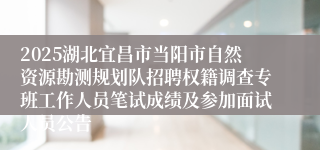 2025湖北宜昌市当阳市自然资源勘测规划队招聘权籍调查专班工作人员笔试成绩及参加面试人员公告