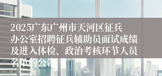 2025广东广州市天河区征兵办公室招聘征兵辅助员面试成绩及进入体检、政治考核环节人员名单的公告