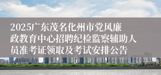 2025广东茂名化州市党风廉政教育中心招聘纪检监察辅助人员准考证领取及考试安排公告