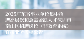 2025广东省事业单位集中招聘高层次和急需紧缺人才深圳市南山区招聘岗位（非教育系统）直接业务考核公告