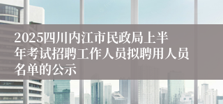 2025四川内江市民政局上半年考试招聘工作人员拟聘用人员名单的公示