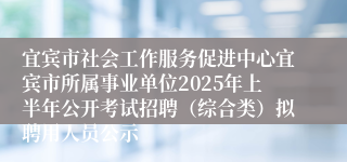 宜宾市社会工作服务促进中心宜宾市所属事业单位2025年上半年公开考试招聘（综合类）拟聘用人员公示