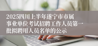 2025四川上半年遂宁市市属事业单位考试招聘工作人员第一批拟聘用人员名单的公示