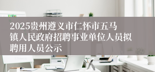 2025贵州遵义市仁怀市五马镇人民政府招聘事业单位人员拟聘用人员公示