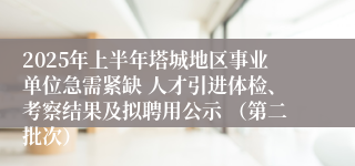 2025年上半年塔城地区事业单位急需紧缺 人才引进体检、考察结果及拟聘用公示 （第二批次）