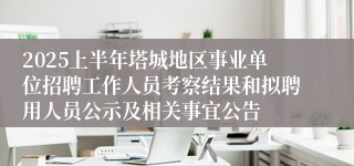 2025上半年塔城地区事业单位招聘工作人员考察结果和拟聘用人员公示及相关事宜公告
