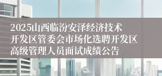 2025山西临汾安泽经济技术开发区管委会市场化选聘开发区高级管理人员面试成绩公告