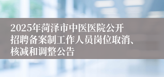 2025年菏泽市中医医院公开招聘备案制工作人员岗位取消、核减和调整公告