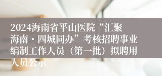2024海南省平山医院“汇聚海南・四城同办”考核招聘事业编制工作人员（第一批）拟聘用人员公示
