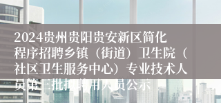 2024贵州贵阳贵安新区简化程序招聘乡镇（街道）卫生院（社区卫生服务中心）专业技术人员第三批拟聘用人员公示