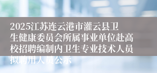 2025江苏连云港市灌云县卫生健康委员会所属事业单位赴高校招聘编制内卫生专业技术人员拟聘用人员公示