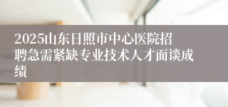 2025山东日照市中心医院招聘急需紧缺专业技术人才面谈成绩