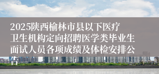 2025陕西榆林市县以下医疗卫生机构定向招聘医学类毕业生面试人员各项成绩及体检安排公告