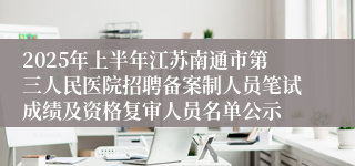 2025年上半年江苏南通市第三人民医院招聘备案制人员笔试成绩及资格复审人员名单公示