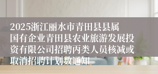 2025浙江丽水市青田县县属国有企业青田县农业旅游发展投资有限公司招聘丙类人员核减或取消招聘计划数通知