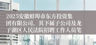 2025安徽蚌埠市东方投资集团有限公司、其下属子公司及龙子湖区人民法院招聘工作人员笔试查分结果、资格复审及面试有关事项的公告