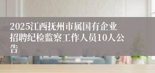 2025江西抚州市属国有企业招聘纪检监察工作人员10人公告