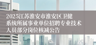 2025江苏淮安市淮安区卫健系统所属事业单位招聘专业技术人员部分岗位核减公告