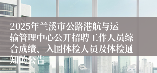 2025年兰溪市公路港航与运输管理中心公开招聘工作人员综合成绩、入围体检人员及体检通知的公告