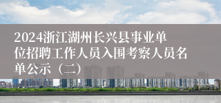 2024浙江湖州长兴县事业单位招聘工作人员入围考察人员名单公示（二）